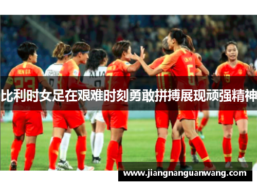 比利时女足在艰难时刻勇敢拼搏展现顽强精神