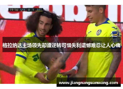格拉纳达主场领先却遭逆转可惜失利遗憾难忍让人心痛