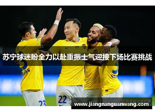 苏宁球迷盼全力以赴重振士气迎接下场比赛挑战