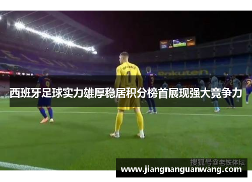 西班牙足球实力雄厚稳居积分榜首展现强大竞争力