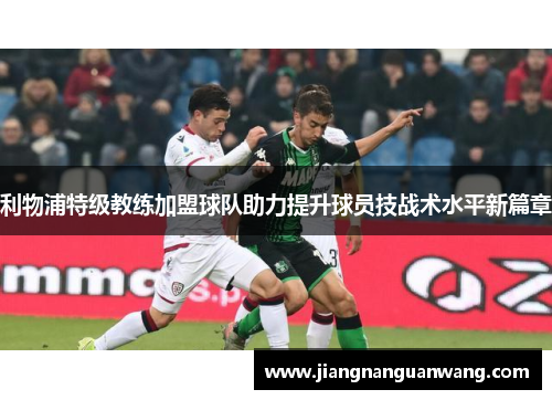 利物浦特级教练加盟球队助力提升球员技战术水平新篇章