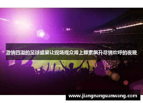 激情四溢的足球盛宴让现场观众肾上腺素飙升尽情欢呼的夜晚