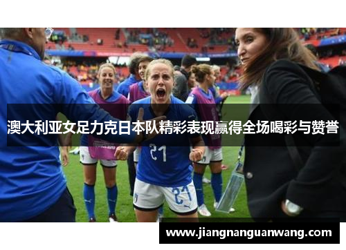 澳大利亚女足力克日本队精彩表现赢得全场喝彩与赞誉